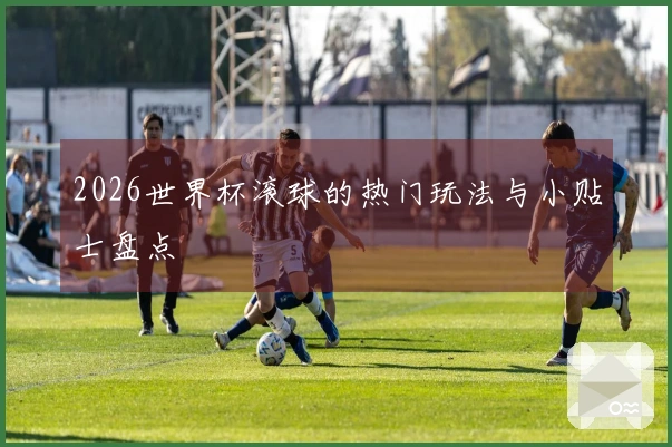 2026世界杯滚球的热门玩法与小贴士盘点