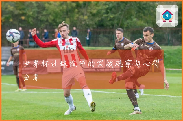 世界杯让球技巧的实战观察与心得分享